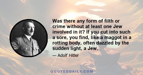 Was there any form of filth or crime without at least one Jew involved in it? If you cut into such a sore, you find, like a maggot in a rotting body, often dazzled by the sudden light, a Jew.