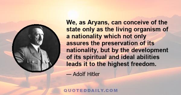 We, as Aryans, can conceive of the state only as the living organism of a nationality which not only assures the preservation of its nationality, but by the development of its spiritual and ideal abilities leads it to