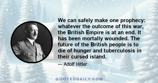 We can safely make one prophecy: whatever the outcome of this war, the British Empire is at an end. It has been mortally wounded. The future of the British people is to die of hunger and tuberculosis in their cursed