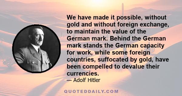 We have made it possible, without gold and without foreign exchange, to maintain the value of the German mark. Behind the German mark stands the German capacity for work, while some foreign countries, suffocated by