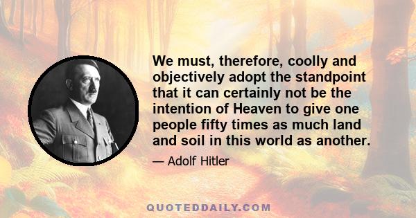 We must, therefore, coolly and objectively adopt the standpoint that it can certainly not be the intention of Heaven to give one people fifty times as much land and soil in this world as another.