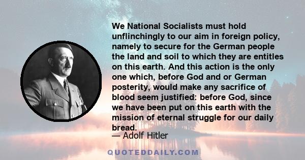 We National Socialists must hold unflinchingly to our aim in foreign policy, namely to secure for the German people the land and soil to which they are entitles on this earth. And this action is the only one which,