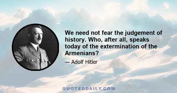 We need not fear the judgement of history. Who, after all, speaks today of the extermination of the Armenians?