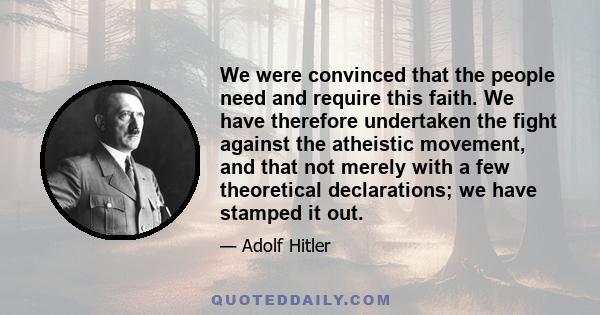 We were convinced that the people need and require this faith. We have therefore undertaken the fight against the atheistic movement, and that not merely with a few theoretical declarations; we have stamped it out.