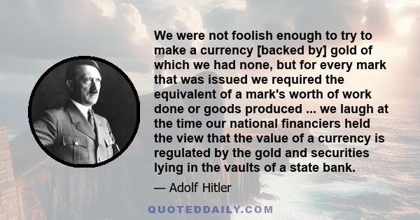 We were not foolish enough to try to make a currency [backed by] gold of which we had none, but for every mark that was issued we required the equivalent of a mark's worth of work done or goods produced ... we laugh at