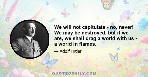 We will not capitulate - no, never! We may be destroyed, but if we are, we shall drag a world with us - a world in flames.