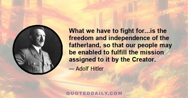 What we have to fight for...is the freedom and independence of the fatherland, so that our people may be enabled to fulfill the mission assigned to it by the Creator.