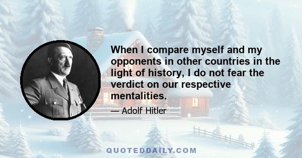 When I compare myself and my opponents in other countries in the light of history, I do not fear the verdict on our respective mentalities.