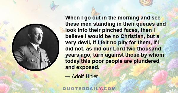 When I go out in the morning and see these men standing in their queues and look into their pinched faces, then I believe I would be no Christian, but a very devil, if I felt no pity for them, if I did not, as did our