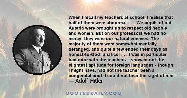 When I recall my teachers at school, I realise that half of them were abnormal. . . . We pupils of old Austria were brought up to respect old people and women. But on our professors we had no mercy; they were our