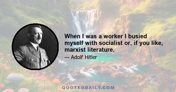 When I was a worker I busied myself with socialist or, if you like, marxist literature.