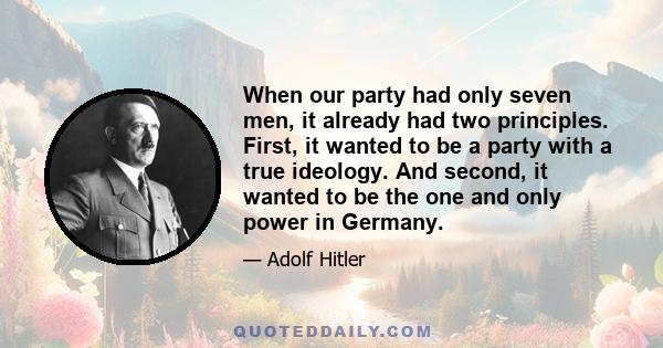 When our party had only seven men, it already had two principles. First, it wanted to be a party with a true ideology. And second, it wanted to be the one and only power in Germany.