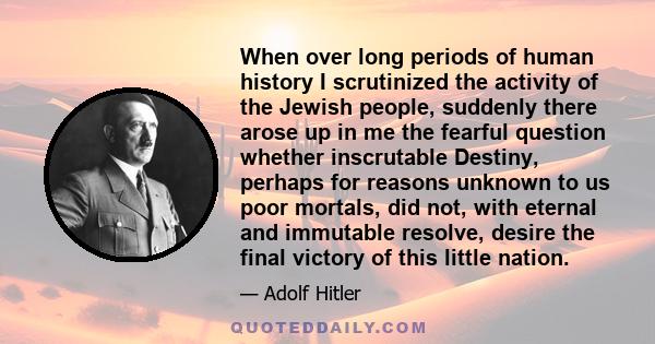 When over long periods of human history I scrutinized the activity of the Jewish people, suddenly there arose up in me the fearful question whether inscrutable Destiny, perhaps for reasons unknown to us poor mortals,