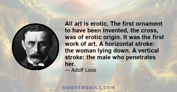 All art is erotic. The first ornament to have been invented, the cross, was of erotic origin. It was the first work of art. A horizontal stroke: the woman lying down. A vertical stroke: the male who penetrates her.