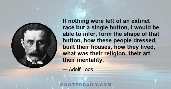 If nothing were left of an extinct race but a single button, I would be able to infer, form the shape of that button, how these people dressed, built their houses, how they lived, what was their religion, their art,