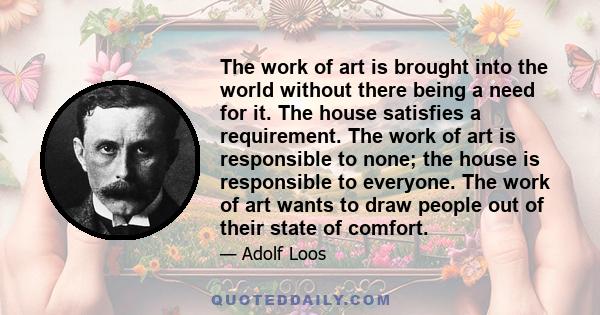 The work of art is brought into the world without there being a need for it. The house satisfies a requirement. The work of art is responsible to none; the house is responsible to everyone. The work of art wants to draw 