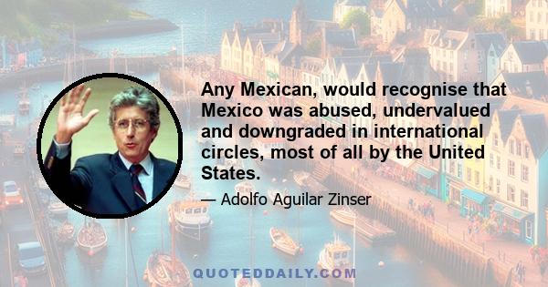 Any Mexican, would recognise that Mexico was abused, undervalued and downgraded in international circles, most of all by the United States.