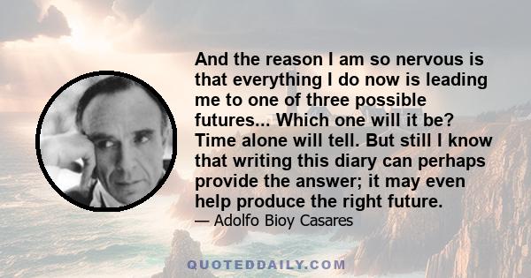 And the reason I am so nervous is that everything I do now is leading me to one of three possible futures... Which one will it be? Time alone will tell. But still I know that writing this diary can perhaps provide the