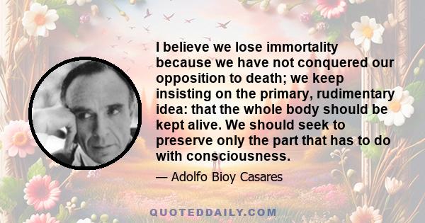 I believe we lose immortality because we have not conquered our opposition to death; we keep insisting on the primary, rudimentary idea: that the whole body should be kept alive. We should seek to preserve only the part 