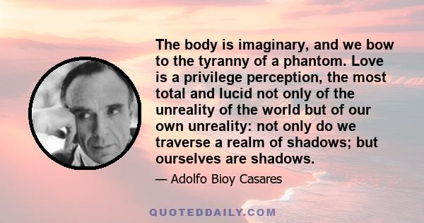 The body is imaginary, and we bow to the tyranny of a phantom. Love is a privilege perception, the most total and lucid not only of the unreality of the world but of our own unreality: not only do we traverse a realm of 