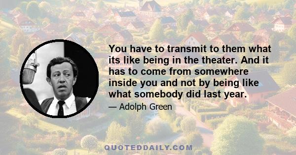 You have to transmit to them what its like being in the theater. And it has to come from somewhere inside you and not by being like what somebody did last year.