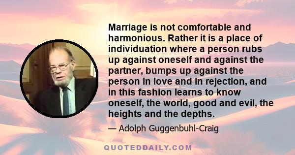 Marriage is not comfortable and harmonious. Rather it is a place of individuation where a person rubs up against oneself and against the partner, bumps up against the person in love and in rejection, and in this fashion 