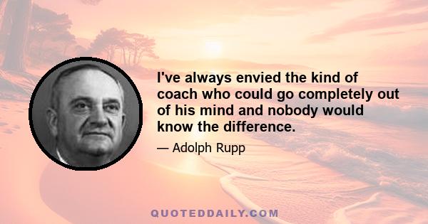 I've always envied the kind of coach who could go completely out of his mind and nobody would know the difference.