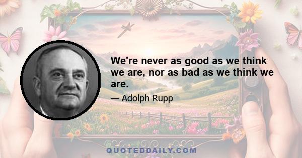 We're never as good as we think we are, nor as bad as we think we are.