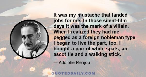 It was my mustache that landed jobs for me. In those silent-film days it was the mark of a villain. When I realized they had me pegged as a foreign nobleman type I began to live the part, too. I bought a pair of white