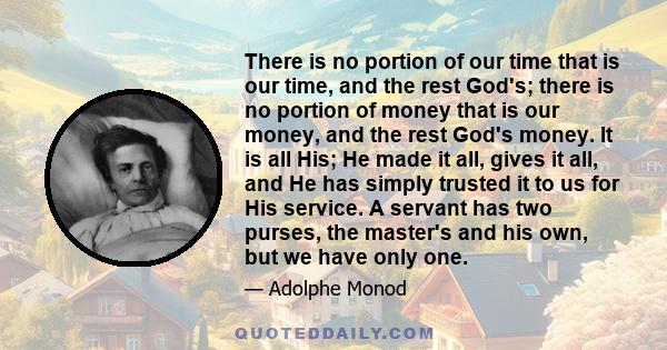 There is no portion of our time that is our time, and the rest God's; there is no portion of money that is our money, and the rest God's money. It is all His; He made it all, gives it all, and He has simply trusted it