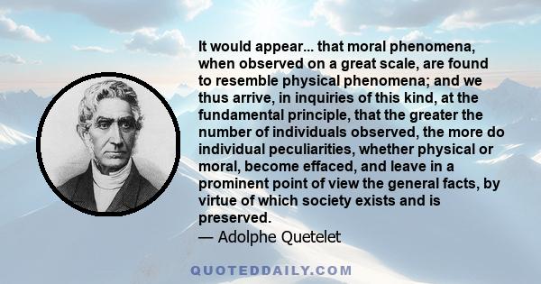 It would appear... that moral phenomena, when observed on a great scale, are found to resemble physical phenomena; and we thus arrive, in inquiries of this kind, at the fundamental principle, that the greater the number 