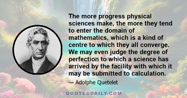 The more progress physical sciences make, the more they tend to enter the domain of mathematics, which is a kind of centre to which they all converge. We may even judge the degree of perfection to which a science has