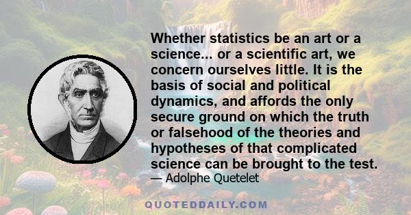 Whether statistics be an art or a science... or a scientific art, we concern ourselves little. It is the basis of social and political dynamics, and affords the only secure ground on which the truth or falsehood of the