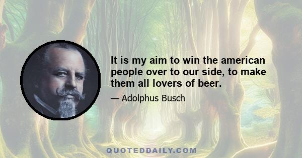 It is my aim to win the american people over to our side, to make them all lovers of beer.