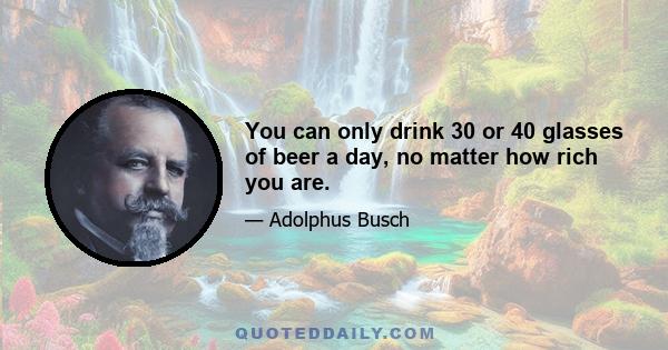 You can only drink 30 or 40 glasses of beer a day, no matter how rich you are.