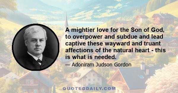 A mightier love for the Son of God, to overpower and subdue and lead captive these wayward and truant affections of the natural heart - this is what is needed.