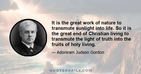 It is the great work of nature to transmute sunlight into life. So it is the great end of Christian living to transmute the light of truth into the fruits of holy living.