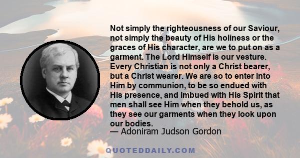 Not simply the righteousness of our Saviour, not simply the beauty of His holiness or the graces of His character, are we to put on as a garment. The Lord Himself is our vesture. Every Christian is not only a Christ