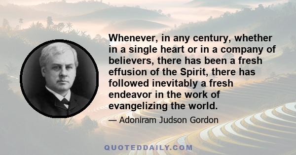 Whenever, in any century, whether in a single heart or in a company of believers, there has been a fresh effusion of the Spirit, there has followed inevitably a fresh endeavor in the work of evangelizing the world.