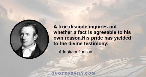 A true disciple inquires not whether a fact is agreeable to his own reason.His pride has yielded to the divine testimony.