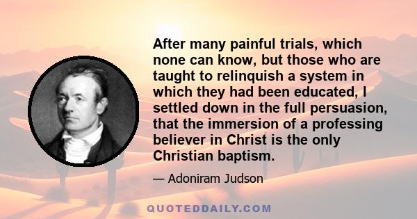 After many painful trials, which none can know, but those who are taught to relinquish a system in which they had been educated, I settled down in the full persuasion, that the immersion of a professing believer in