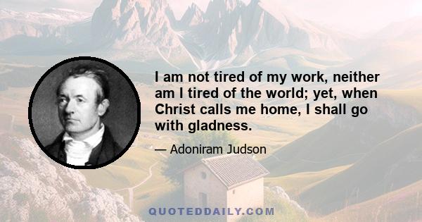 I am not tired of my work, neither am I tired of the world; yet, when Christ calls me home, I shall go with gladness.