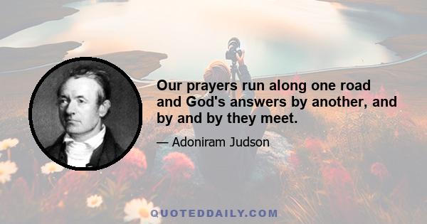 Our prayers run along one road and God's answers by another, and by and by they meet.