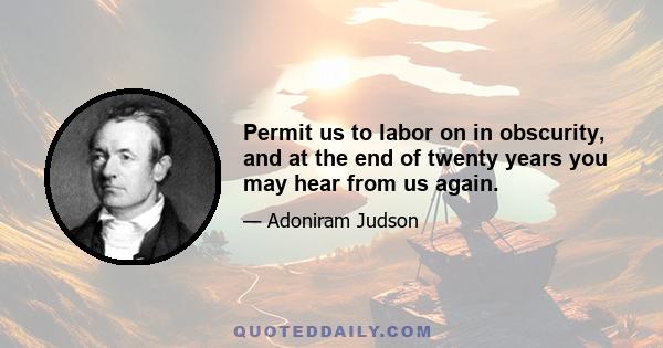 Permit us to labor on in obscurity, and at the end of twenty years you may hear from us again.