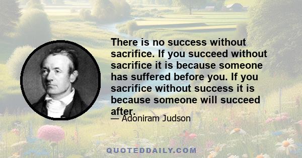 There is no success without sacrifice. If you succeed without sacrifice it is because someone has suffered before you. If you sacrifice without success it is because someone will succeed after.