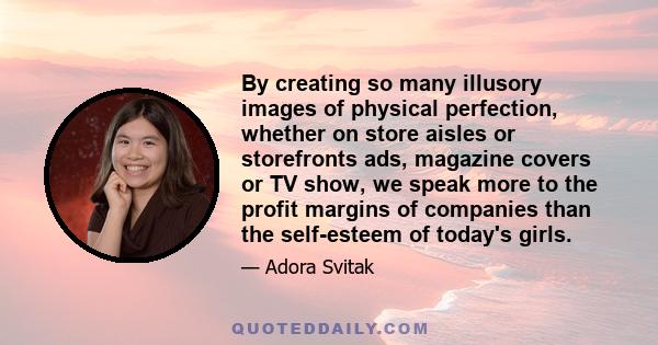 By creating so many illusory images of physical perfection, whether on store aisles or storefronts ads, magazine covers or TV show, we speak more to the profit margins of companies than the self-esteem of today's girls.