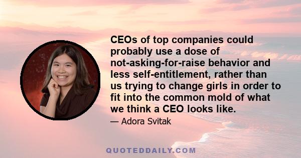 CEOs of top companies could probably use a dose of not-asking-for-raise behavior and less self-entitlement, rather than us trying to change girls in order to fit into the common mold of what we think a CEO looks like.