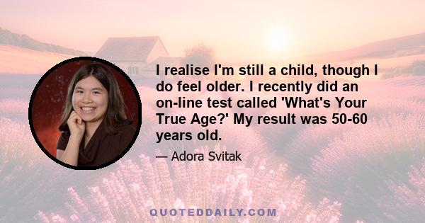 I realise I'm still a child, though I do feel older. I recently did an on-line test called 'What's Your True Age?' My result was 50-60 years old.