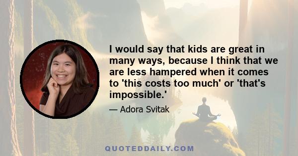 I would say that kids are great in many ways, because I think that we are less hampered when it comes to 'this costs too much' or 'that's impossible.'