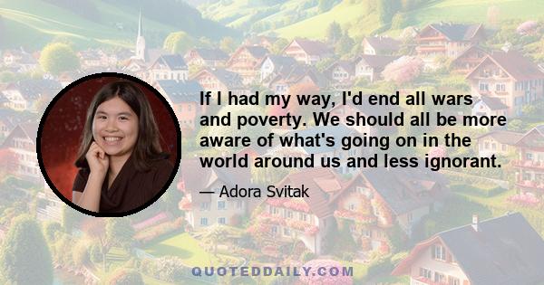 If I had my way, I'd end all wars and poverty. We should all be more aware of what's going on in the world around us and less ignorant.